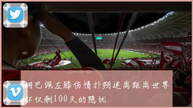 姆巴佩左膝伤情扑朔迷离距离世界杯仅剩100天的隐忧