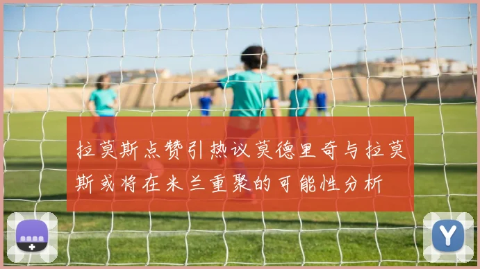 拉莫斯点赞引热议莫德里奇与拉莫斯或将在米兰重聚的可能性分析