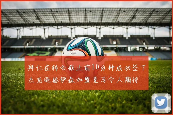 拜仁在转会截止前10分钟成功签下杰克逊赫伊森加盟皇马令人期待