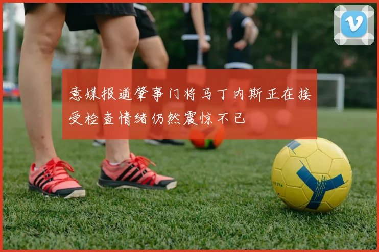 意媒报道肇事门将马丁内斯正在接受检查情绪仍然震惊不已