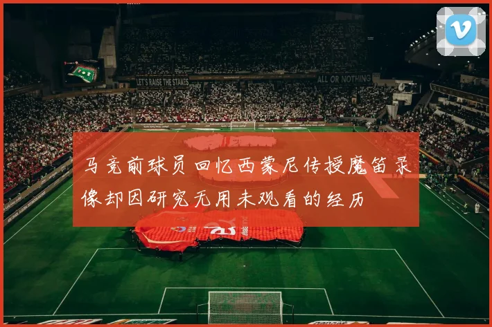 马竞前球员回忆西蒙尼传授魔笛录像却因研究无用未观看的经历