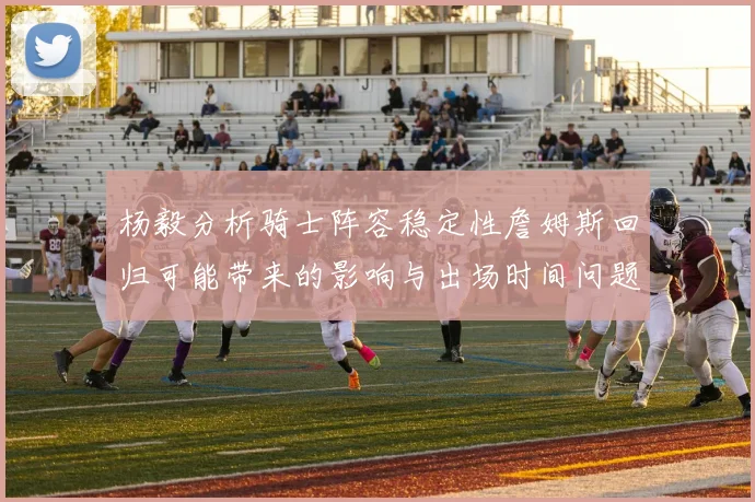 杨毅分析骑士阵容稳定性詹姆斯回归可能带来的影响与出场时间问题