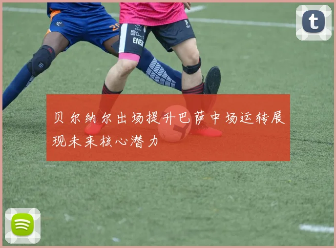 贝尔纳尔出场提升巴萨中场运转展现未来核心潜力