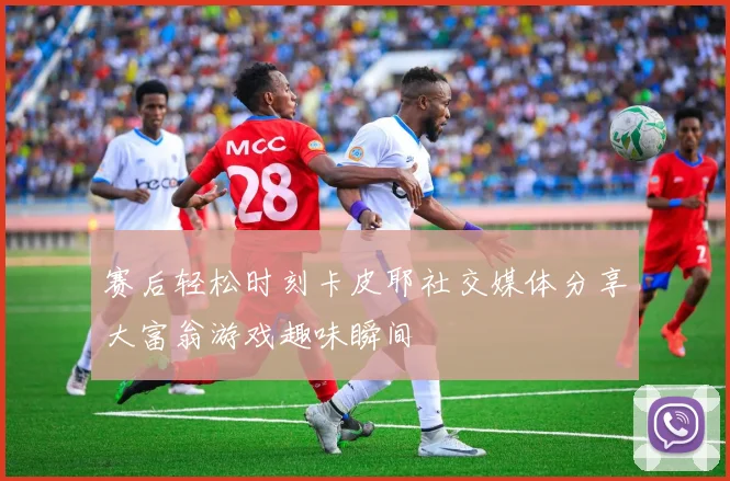 赛后轻松时刻卡皮耶社交媒体分享大富翁游戏趣味瞬间