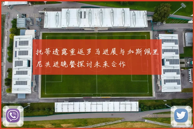 托蒂透露重返罗马进展与加斯佩里尼共进晚餐探讨未来合作