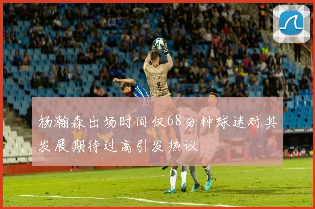 杨瀚森出场时间仅68分钟球迷对其发展期待过高引发热议