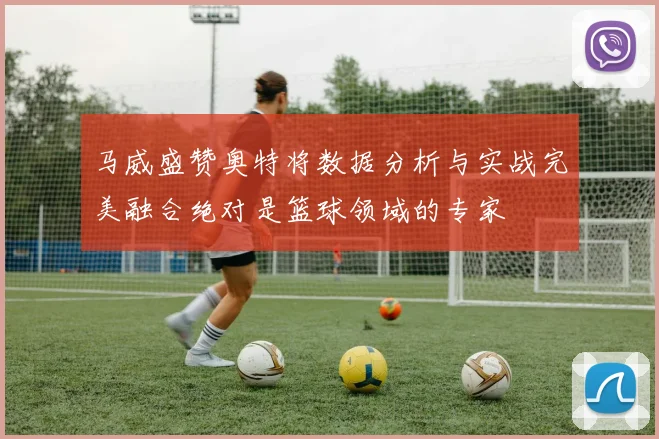 马威盛赞奥特将数据分析与实战完美融合绝对是篮球领域的专家