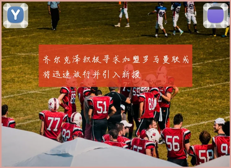 齐尔克泽积极寻求加盟罗马曼联或将迅速放行并引入新援