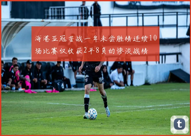 海港亚冠苦战一年未尝胜绩连续10场比赛仅收获2平8负的惨淡战绩