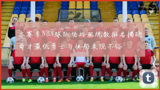 本赛季NBA球队场均犯规数排名揭晓奇才最低勇士与快船表现不俗