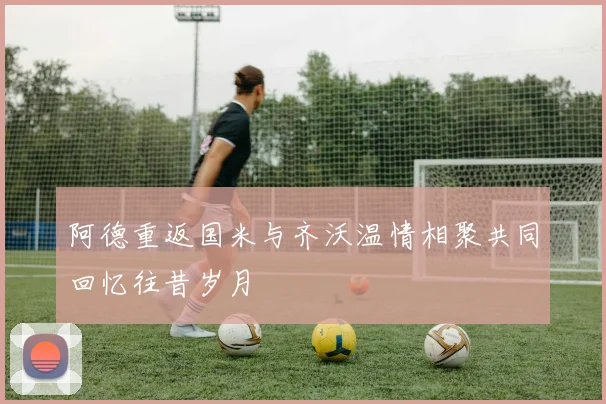 阿德重返国米与齐沃温情相聚共同回忆往昔岁月