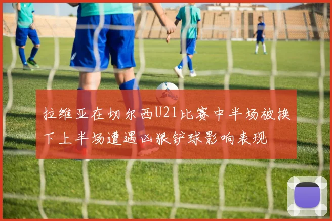 拉维亚在切尔西U21比赛中半场被换下上半场遭遇凶狠铲球影响表现