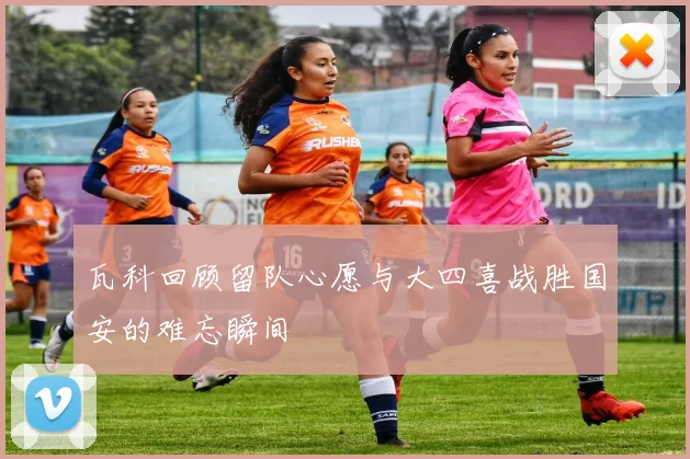 瓦科回顾留队心愿与大四喜战胜国安的难忘瞬间