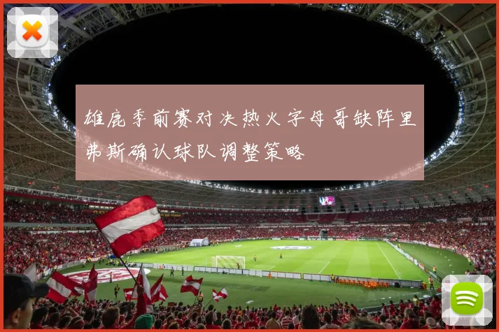 雄鹿季前赛对决热火字母哥缺阵里弗斯确认球队调整策略