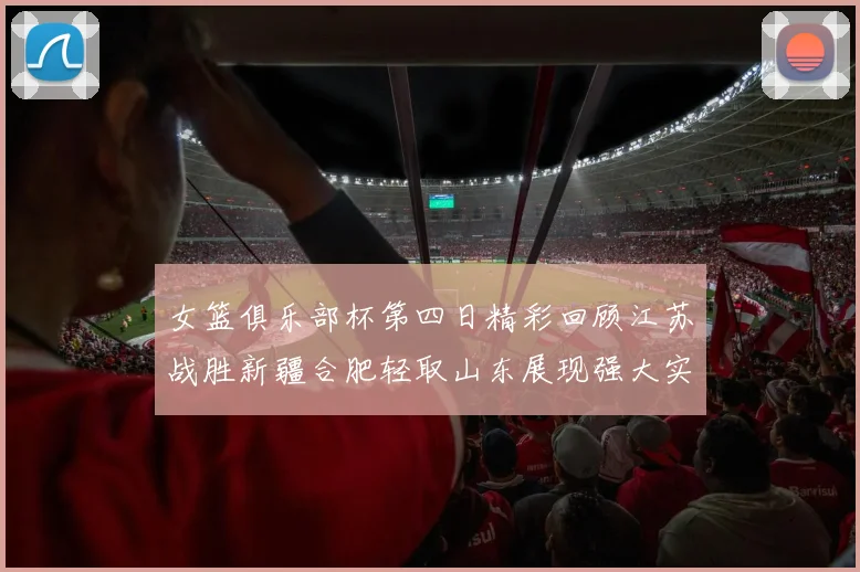 女篮俱乐部杯第四日精彩回顾江苏战胜新疆合肥轻取山东展现强大实力