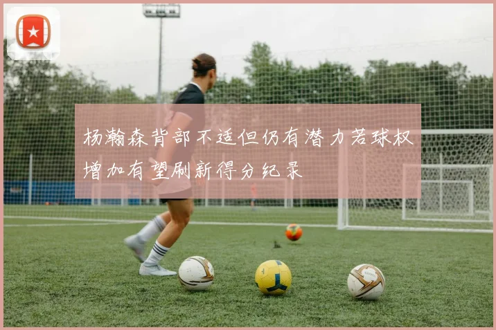 杨瀚森背部不适但仍有潜力若球权增加有望刷新得分纪录