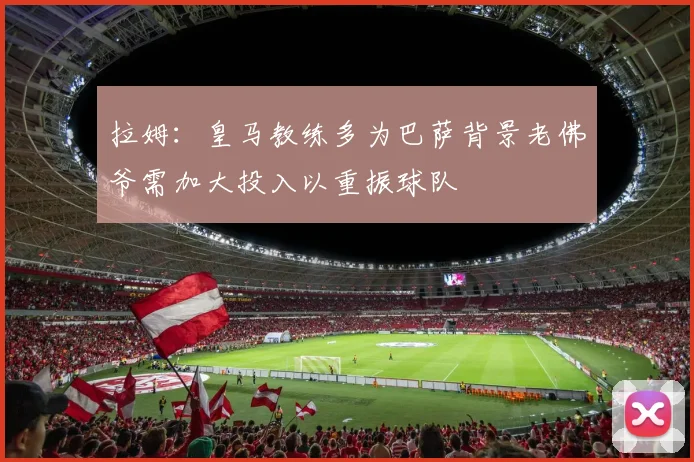 拉姆：皇马教练多为巴萨背景老佛爷需加大投入以重振球队