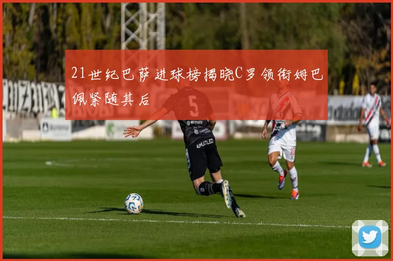21世纪巴萨进球榜揭晓C罗领衔姆巴佩紧随其后