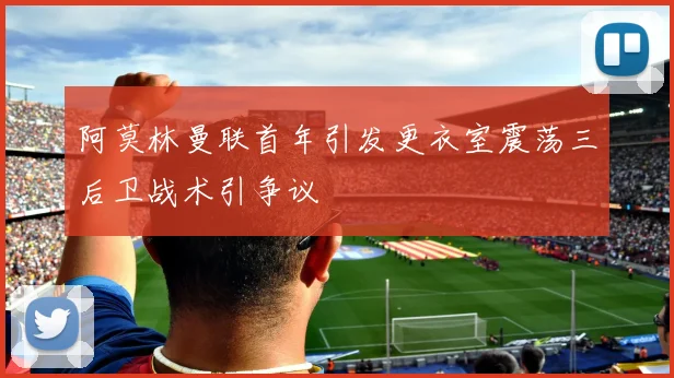 阿莫林曼联首年引发更衣室震荡三后卫战术引争议