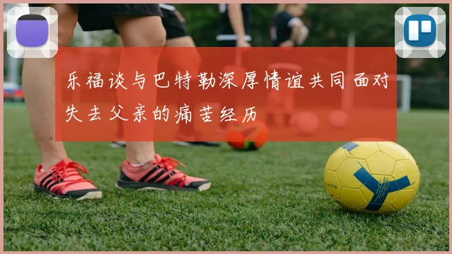 乐福谈与巴特勒深厚情谊共同面对失去父亲的痛苦经历