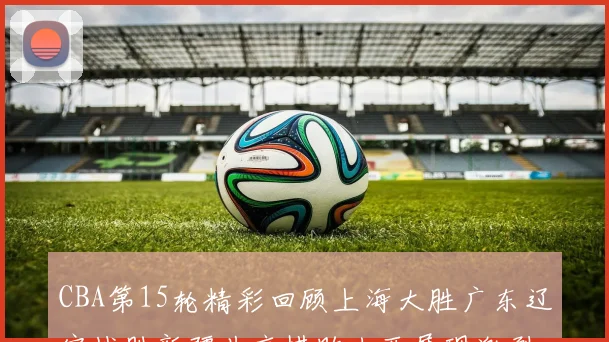 CBA第15轮精彩回顾上海大胜广东辽宁战胜新疆北京惜败山西展现激烈竞争