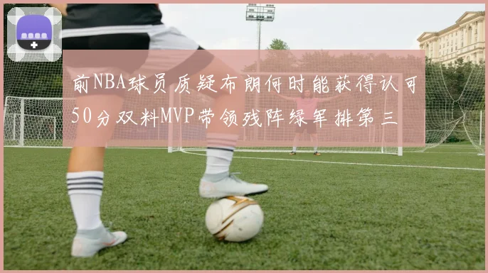前NBA球员质疑布朗何时能获得认可50分双料MVP带领残阵绿军排第三