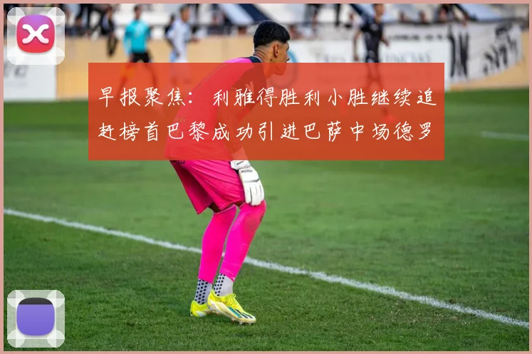 早报聚焦：利雅得胜利小胜继续追赶榜首巴黎成功引进巴萨中场德罗