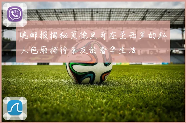 晚邮报揭秘莫德里奇在圣西罗的私人包厢招待亲友的奢华生活