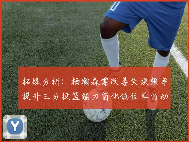 拓媒分析：杨瀚森需改善失误频率提升三分投篮能力简化低位单打动作