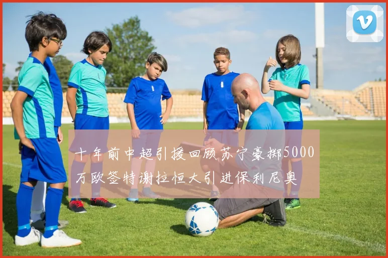 十年前中超引援回顾苏宁豪掷5000万欧签特谢拉恒大引进保利尼奥