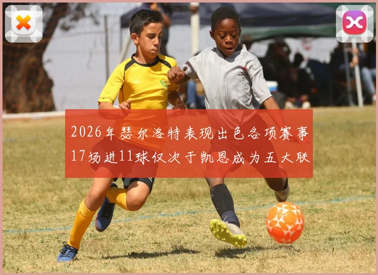 2026年瑟尔洛特表现出色各项赛事17场进11球仅次于凯恩成为五大联赛新星