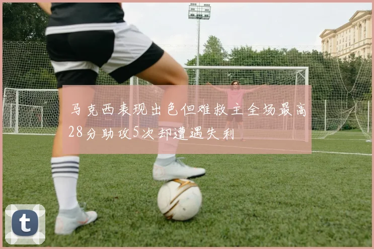马克西表现出色但难救主全场最高28分助攻5次却遭遇失利
