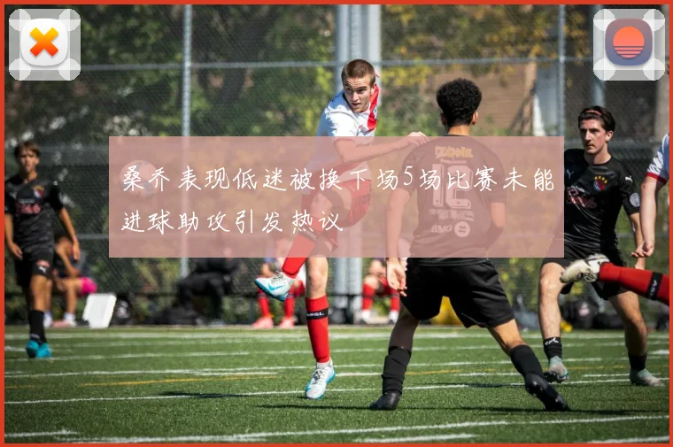 桑乔表现低迷被换下场5场比赛未能进球助攻引发热议