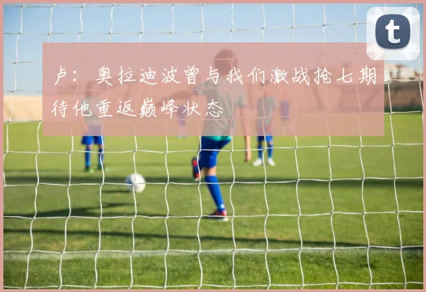 卢：奥拉迪波曾与我们激战抢七期待他重返巅峰状态