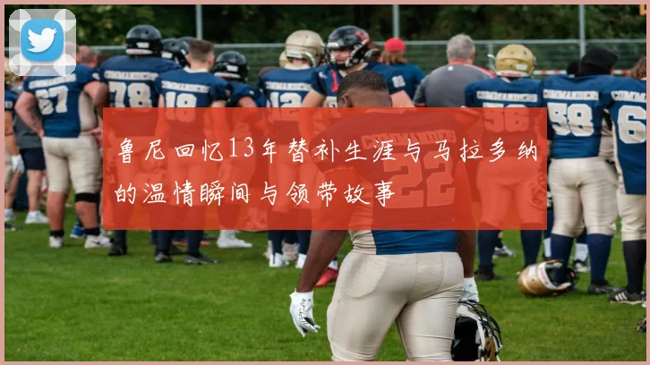 鲁尼回忆13年替补生涯与马拉多纳的温情瞬间与领带故事
