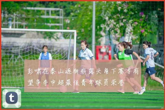 彭啸在泰山逐渐崭露头角下赛季有望争夺中超最佳青年球员荣誉