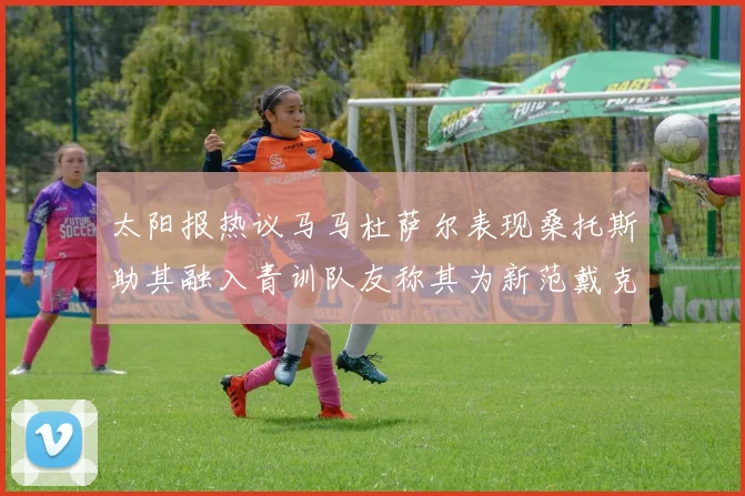 太阳报热议马马杜萨尔表现桑托斯助其融入青训队友称其为新范戴克