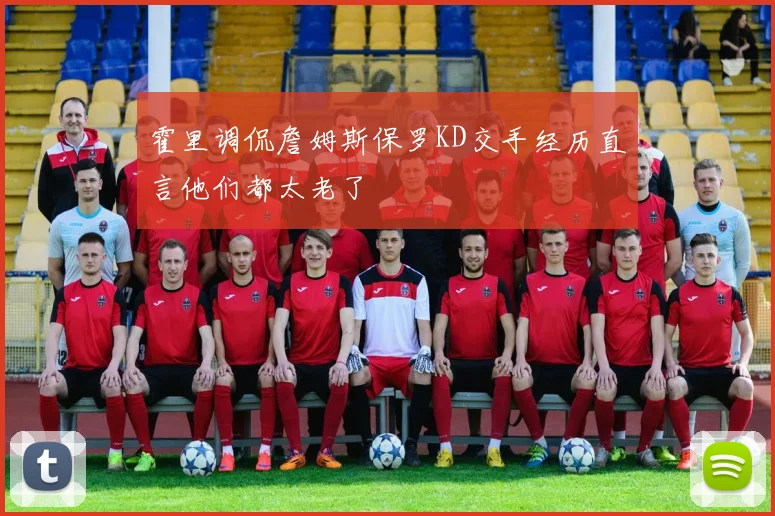 霍里调侃詹姆斯保罗KD交手经历直言他们都太老了