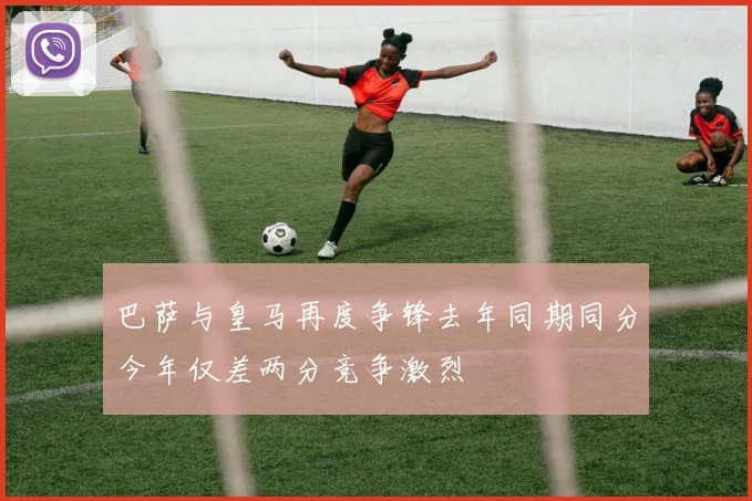 巴萨与皇马再度争锋去年同期同分今年仅差两分竞争激烈