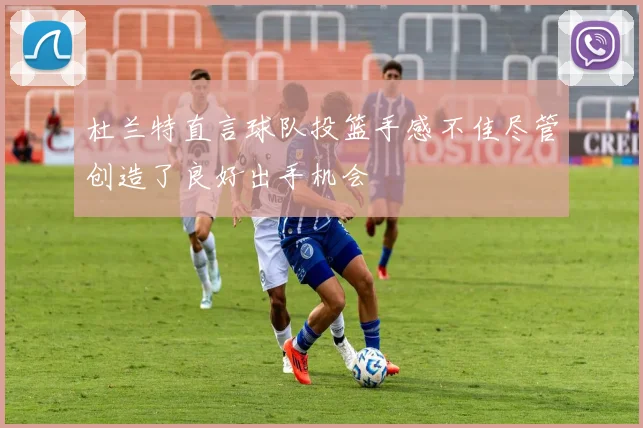杜兰特直言球队投篮手感不佳尽管创造了良好出手机会