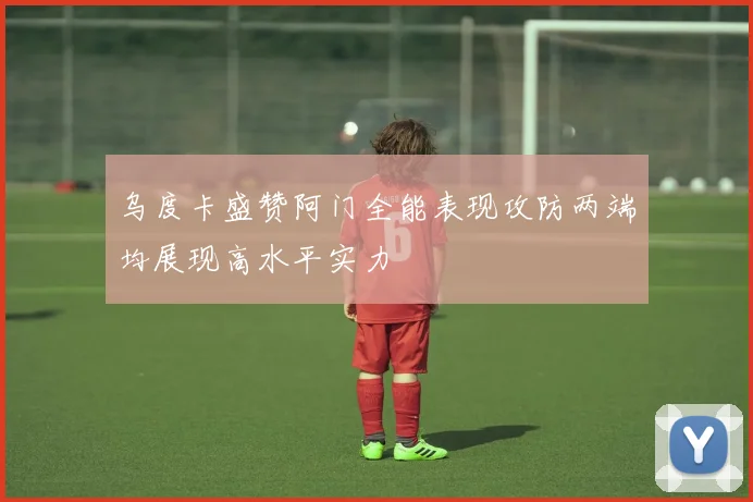 乌度卡盛赞阿门全能表现攻防两端均展现高水平实力