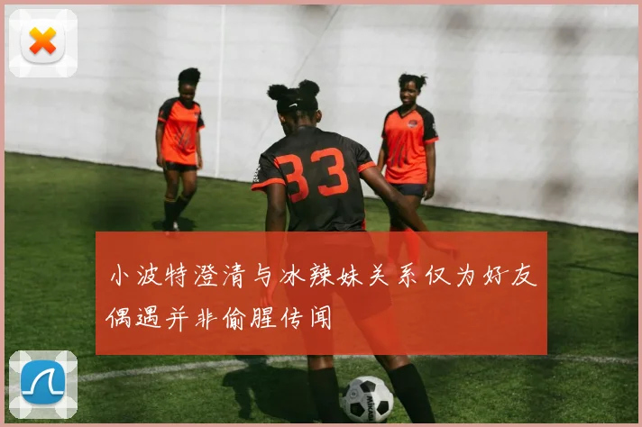 小波特澄清与冰辣妹关系仅为好友偶遇并非偷腥传闻