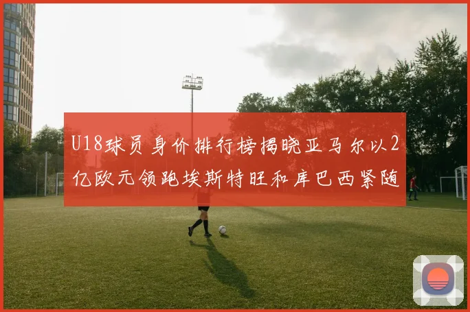 U18球员身价排行榜揭晓亚马尔以2亿欧元领跑埃斯特旺和库巴西紧随其后