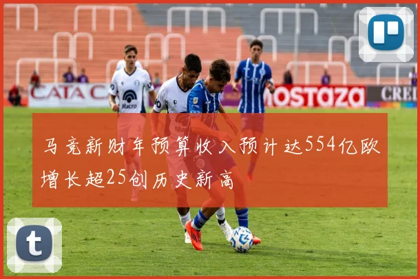 马竞新财年预算收入预计达554亿欧增长超25创历史新高